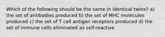 Which of the following should be the same in identical twins? a) the set of antibodies produced b) the set of MHC molecules produced c) the set of T cell antigen receptors produced d) the set of immune cells eliminated as self-reactive