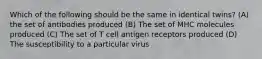 Which of the following should be the same in identical twins? (A) the set of antibodies produced (B) The set of MHC molecules produced (C) The set of T cell antigen receptors produced (D) The susceptibility to a particular virus