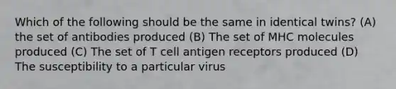 Which of the following should be the same in identical twins? (A) the set of antibodies produced (B) The set of MHC molecules produced (C) The set of T cell antigen receptors produced (D) The susceptibility to a particular virus