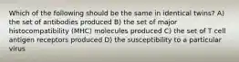 Which of the following should be the same in identical twins? A) the set of antibodies produced B) the set of major histocompatibility (MHC) molecules produced C) the set of T cell antigen receptors produced D) the susceptibility to a particular virus