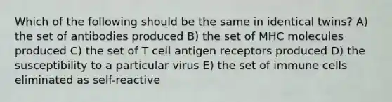 Which of the following should be the same in identical twins? A) the set of antibodies produced B) the set of MHC molecules produced C) the set of T cell antigen receptors produced D) the susceptibility to a particular virus E) the set of immune cells eliminated as self-reactive