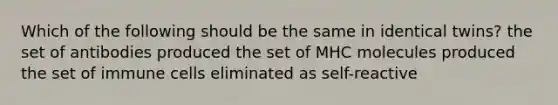 Which of the following should be the same in identical twins? the set of antibodies produced the set of MHC molecules produced the set of immune cells eliminated as self-reactive