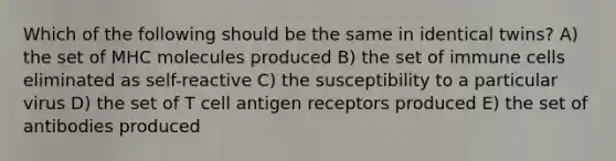 Which of the following should be the same in identical twins? A) the set of MHC molecules produced B) the set of immune cells eliminated as self-reactive C) the susceptibility to a particular virus D) the set of T cell antigen receptors produced E) the set of antibodies produced