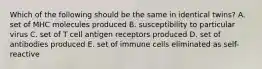 Which of the following should be the same in identical twins? A. set of MHC molecules produced B. susceptibility to particular virus C. set of T cell antigen receptors produced D. set of antibodies produced E. set of immune cells eliminated as self-reactive