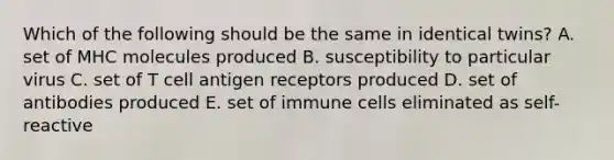 Which of the following should be the same in identical twins? A. set of MHC molecules produced B. susceptibility to particular virus C. set of T cell antigen receptors produced D. set of antibodies produced E. set of immune cells eliminated as self-reactive