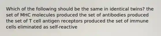 Which of the following should be the same in identical twins? the set of MHC molecules produced the set of antibodies produced the set of T cell antigen receptors produced the set of immune cells eliminated as self-reactive