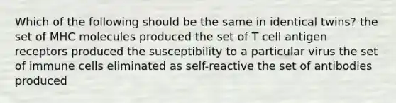 Which of the following should be the same in identical twins? the set of MHC molecules produced the set of T cell antigen receptors produced the susceptibility to a particular virus the set of immune cells eliminated as self-reactive the set of antibodies produced