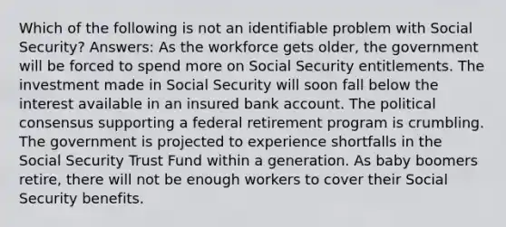 Which of the following is not an identifiable problem with Social Security? Answers: As the workforce gets older, the government will be forced to spend more on Social Security entitlements. The investment made in Social Security will soon fall below the interest available in an insured bank account. The political consensus supporting a federal retirement program is crumbling. The government is projected to experience shortfalls in the Social Security Trust Fund within a generation. As baby boomers retire, there will not be enough workers to cover their Social Security benefits.