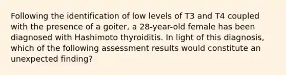 Following the identification of low levels of T3 and T4 coupled with the presence of a goiter, a 28-year-old female has been diagnosed with Hashimoto thyroiditis. In light of this diagnosis, which of the following assessment results would constitute an unexpected finding?