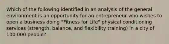 Which of the following identified in an analysis of the general environment is an opportunity for an entrepreneur who wishes to open a business doing "Fitness for Life" physical conditioning services (strength, balance, and flexibility training) in a city of 100,000 people?