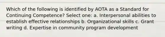 Which of the following is identified by AOTA as a Standard for Continuing Competence? Select one: a. Interpersonal abilities to establish effective relationships b. Organizational skills c. Grant writing d. Expertise in community program development