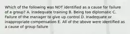 Which of the following was NOT identified as a cause for failure of a group? A. Inadequate training B. Being too diplomatic C. Failure of the manager to give up control D. Inadequate or inappropriate compensation E. All of the above were identified as a cause of group failure