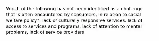 Which of the following has not been identified as a challenge that is often encountered by consumers, in relation to social welfare policy?: lack of culturally responsive services, lack of access to services and programs, lack of attention to mental problems, lack of service providers