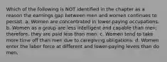 Which of the following is NOT identified in the chapter as a reason the earnings gap between men and women continues to persist. a. Women are concentrated in lower-paying occupations. b. Women as a group are less intelligent and capable than men; therefore, they are paid less than men. c. Women tend to take more time off than men due to caregiving obligations. d. Women enter the labor force at different and lower-paying levels than do men.