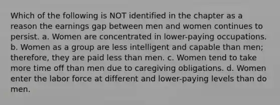 Which of the following is NOT identified in the chapter as a reason the earnings gap between men and women continues to persist. a. Women are concentrated in lower-paying occupations. b. Women as a group are less intelligent and capable than men; therefore, they are paid less than men. c. Women tend to take more time off than men due to caregiving obligations. d. Women enter the labor force at different and lower-paying levels than do men.