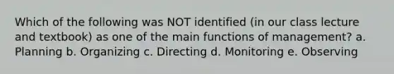 Which of the following was NOT identified (in our class lecture and textbook) as one of the main functions of management? a. Planning b. Organizing c. Directing d. Monitoring e. Observing