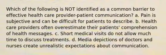 Which of the following is NOT identified as a common barrier to effective health care provider-patient communication? a. Pain is subjective and can be difficult for patients to describe. b. Health care providers often overestimate their patients' comprehension of health messages. c. Short medical visits do not allow much time to discuss treatments. d. Media depictions of doctors and nurses create unrealistic expectations about communication.