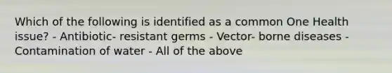 Which of the following is identified as a common One Health issue? - Antibiotic- resistant germs - Vector- borne diseases - Contamination of water - All of the above