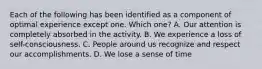 Each of the following has been identified as a component of optimal experience except one. Which one? A. Our attention is completely absorbed in the activity. B. We experience a loss of self-consciousness. C. People around us recognize and respect our accomplishments. D. We lose a sense of time