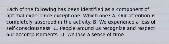 Each of the following has been identified as a component of optimal experience except one. Which one? A. Our attention is completely absorbed in the activity. B. We experience a loss of self-consciousness. C. People around us recognize and respect our accomplishments. D. We lose a sense of time