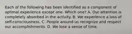 Each of the following has been identified as a component of optimal experience except one. Which one? A. Our attention is completely absorbed in the activity. B. We experience a loss of self-consciousness. C. People around us recognize and respect our accomplishments. D. We lose a sense of time.