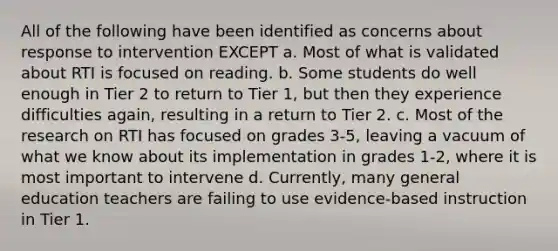 All of the following have been identified as concerns about response to intervention EXCEPT a. Most of what is validated about RTI is focused on reading. b. Some students do well enough in Tier 2 to return to Tier 1, but then they experience difficulties again, resulting in a return to Tier 2. c. Most of the research on RTI has focused on grades 3-5, leaving a vacuum of what we know about its implementation in grades 1-2, where it is most important to intervene d. Currently, many general education teachers are failing to use evidence-based instruction in Tier 1.