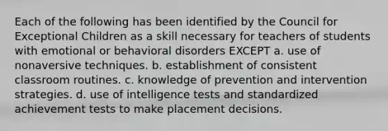 Each of the following has been identified by the Council for Exceptional Children as a skill necessary for teachers of students with emotional or behavioral disorders EXCEPT a. use of nonaversive techniques. b. establishment of consistent classroom routines. c. knowledge of prevention and intervention strategies. d. use of intelligence tests and standardized achievement tests to make placement decisions.