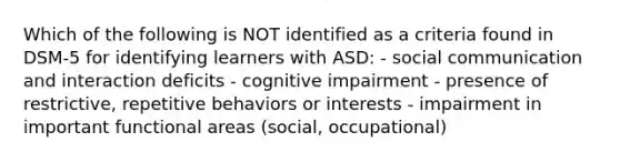 Which of the following is NOT identified as a criteria found in DSM-5 for identifying learners with ASD: - social communication and interaction deficits - cognitive impairment - presence of restrictive, repetitive behaviors or interests - impairment in important functional areas (social, occupational)