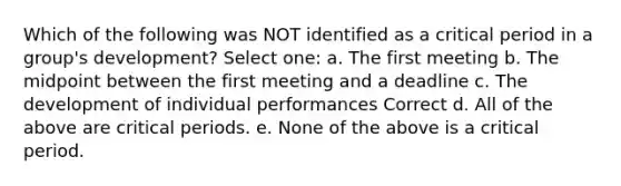 Which of the following was NOT identified as a critical period in a group's development? Select one: a. The first meeting b. The midpoint between the first meeting and a deadline c. The development of individual performances Correct d. All of the above are critical periods. e. None of the above is a critical period.