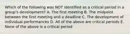 Which of the following was NOT identified as a critical period in a group's development? A. The first meeting B. The midpoint between the first meeting and a deadline C. The development of individual performances D. All of the above are critical periods E. None of the above is a critical period