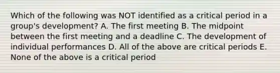 Which of the following was NOT identified as a critical period in a group's development? A. The first meeting B. The midpoint between the first meeting and a deadline C. The development of individual performances D. All of the above are critical periods E. None of the above is a critical period