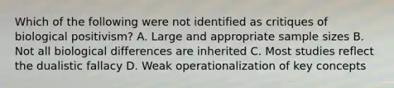 Which of the following were not identified as critiques of biological positivism? A. Large and appropriate sample sizes B. Not all biological differences are inherited C. Most studies reflect the dualistic fallacy D. Weak operationalization of key concepts