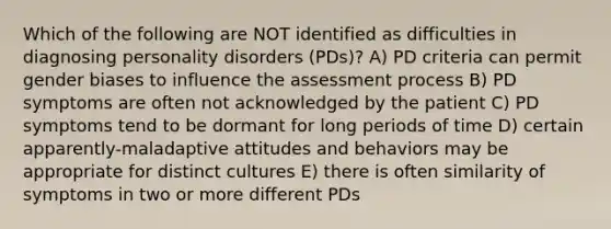 Which of the following are NOT identified as difficulties in diagnosing personality disorders (PDs)? A) PD criteria can permit gender biases to influence the assessment process B) PD symptoms are often not acknowledged by the patient C) PD symptoms tend to be dormant for long periods of time D) certain apparently-maladaptive attitudes and behaviors may be appropriate for distinct cultures E) there is often similarity of symptoms in two or more different PDs