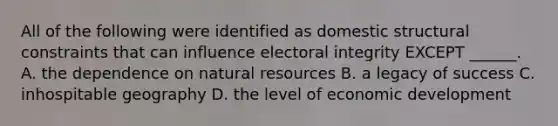 All of the following were identified as domestic structural constraints that can influence electoral integrity EXCEPT ______. A. the dependence on natural resources B. a legacy of success C. inhospitable geography D. the level of economic development