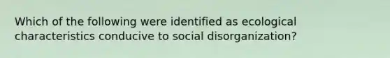 Which of the following were identified as ecological characteristics conducive to social disorganization?