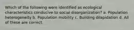 Which of the following were identified as ecological characteristics conducive to social disorganization? a. Population heterogeneity b. Population mobility c. Building dilapidation d. All of these are correct.