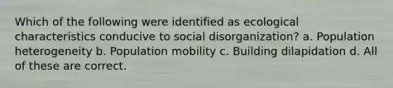 Which of the following were identified as ecological characteristics conducive to social disorganization? a. Population heterogeneity b. Population mobility c. Building dilapidation d. All of these are correct.