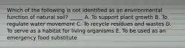 Which of the following is not identified as an environmental function of natural soil? _____ A. To support plant growth B. To regulate water movement C. To recycle residues and wastes D. To serve as a habitat for living organisms E. To be used as an emergency food substitute