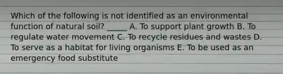 Which of the following is not identified as an environmental function of natural soil? _____ A. To support plant growth B. To regulate <a href='https://www.questionai.com/knowledge/kNT0ald5rb-water-movement' class='anchor-knowledge'>water movement</a> C. To recycle residues and wastes D. To serve as a habitat for living organisms E. To be used as an emergency food substitute