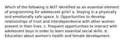 Which of the following is NOT identified as an essential element of programming for adolescent girls? a. Staying in a physically and emotionally safe space. b. Opportunities to develop relationships of trust and interdependence with other women present in their lives. c. Frequent opportunities to interact with adolescent boys in order to learn essential social skills. d. Education about women's health and female development.