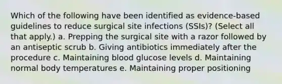 Which of the following have been identified as evidence-based guidelines to reduce surgical site infections (SSIs)? (Select all that apply.) a. Prepping the surgical site with a razor followed by an antiseptic scrub b. Giving antibiotics immediately after the procedure c. Maintaining blood glucose levels d. Maintaining normal body temperatures e. Maintaining proper positioning