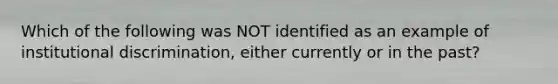 Which of the following was NOT identified as an example of institutional discrimination, either currently or in the past?