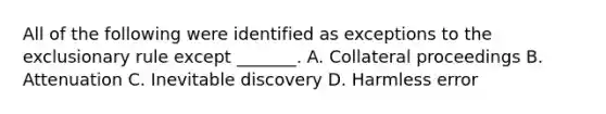 All of the following were identified as exceptions to <a href='https://www.questionai.com/knowledge/kiz15u9aWk-the-exclusionary-rule' class='anchor-knowledge'>the exclusionary rule</a> except _______. A. Collateral proceedings B. Attenuation C. Inevitable discovery D. Harmless error