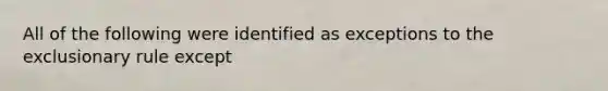 All of the following were identified as exceptions to the exclusionary rule except