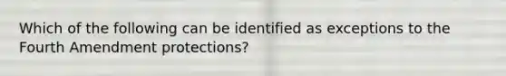 Which of the following can be identified as exceptions to the Fourth Amendment protections?