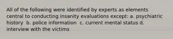 All of the following were identified by experts as elements central to conducting insanity evaluations except: ​a. psychiatric history ​ b. police information ​ c. current mental status ​d. interview with the victims