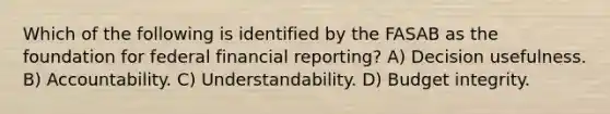 Which of the following is identified by the FASAB as the foundation for federal financial reporting? A) Decision usefulness. B) Accountability. C) Understandability. D) Budget integrity.