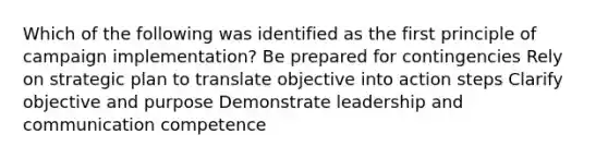 Which of the following was identified as the first principle of campaign implementation? Be prepared for contingencies Rely on strategic plan to translate objective into action steps Clarify objective and purpose Demonstrate leadership and communication competence