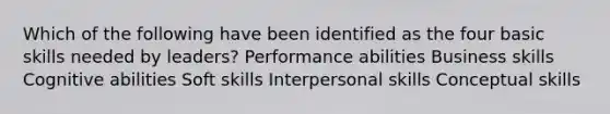 Which of the following have been identified as the four basic skills needed by leaders? Performance abilities Business skills Cognitive abilities Soft skills Interpersonal skills Conceptual skills