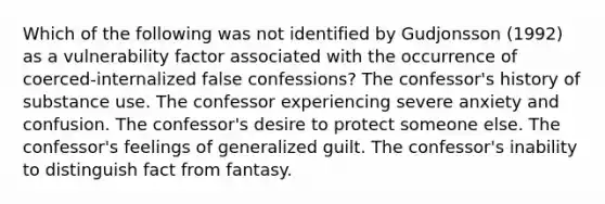 Which of the following was not identified by Gudjonsson (1992) as a vulnerability factor associated with the occurrence of coerced-internalized false confessions? The confessor's history of substance use. The confessor experiencing severe anxiety and confusion. The confessor's desire to protect someone else. The confessor's feelings of generalized guilt. The confessor's inability to distinguish fact from fantasy.